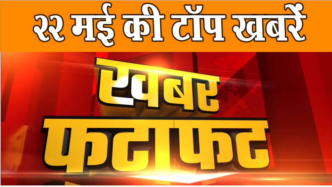 22 मई की टॉप खबरें